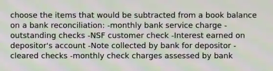 choose the items that would be subtracted from a book balance on a bank reconciliation: -monthly bank service charge -outstanding checks -NSF customer check -Interest earned on depositor's account -Note collected by bank for depositor -cleared checks -monthly check charges assessed by bank