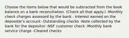 Choose the items below that would be subtracted from the book balance on a bank reconciliation. (Check all that apply.) -Monthly check charges assessed by the bank - Interest earned on the depositor's account -Outstanding checks -Note collected by the bank for the depositor -NSF customer check -Monthly bank service charge -Cleared checks