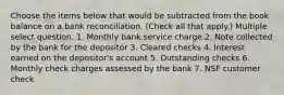 Choose the items below that would be subtracted from the book balance on a bank reconciliation. (Check all that apply.) Multiple select question. 1. Monthly bank service charge 2. Note collected by the bank for the depositor 3. Cleared checks 4. Interest earned on the depositor's account 5. Outstanding checks 6. Monthly check charges assessed by the bank 7. NSF customer check