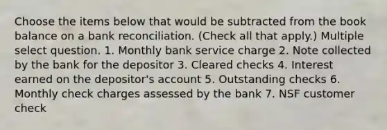 Choose the items below that would be subtracted from the book balance on a <a href='https://www.questionai.com/knowledge/kZ6GRlcQH1-bank-reconciliation' class='anchor-knowledge'>bank reconciliation</a>. (Check all that apply.) Multiple select question. 1. Monthly bank service charge 2. Note collected by the bank for the depositor 3. Cleared checks 4. Interest earned on the depositor's account 5. Outstanding checks 6. Monthly check charges assessed by the bank 7. NSF customer check