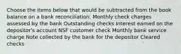 Choose the items below that would be subtracted from the book balance on a bank reconciliation. Monthly check charges assessed by the bank Outstanding checks Interest earned on the depositor's account NSF customer check Monthly bank service charge Note collected by the bank for the depositor Cleared checks