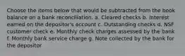 Choose the items below that would be subtracted from the book balance on a bank reconciliation. a. Cleared checks b. Interest earned on the depositor's account c. Outstanding checks d. NSF customer check e. Monthly check charges assessed by the bank f. Monthly bank service charge g. Note collected by the bank for the depositor