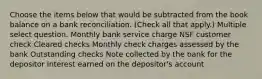 Choose the items below that would be subtracted from the book balance on a bank reconciliation. (Check all that apply.) Multiple select question. Monthly bank service charge NSF customer check Cleared checks Monthly check charges assessed by the bank Outstanding checks Note collected by the bank for the depositor Interest earned on the depositor's account