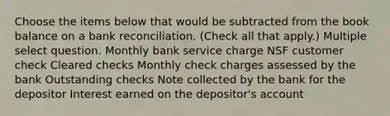 Choose the items below that would be subtracted from the book balance on a bank reconciliation. (Check all that apply.) Multiple select question. Monthly bank service charge NSF customer check Cleared checks Monthly check charges assessed by the bank Outstanding checks Note collected by the bank for the depositor Interest earned on the depositor's account