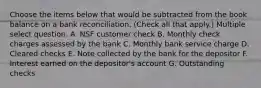 Choose the items below that would be subtracted from the book balance on a bank reconciliation. (Check all that apply.) Multiple select question. A. NSF customer check B. Monthly check charges assessed by the bank C. Monthly bank service charge D. Cleared checks E. Note collected by the bank for the depositor F. Interest earned on the depositor's account G. Outstanding checks