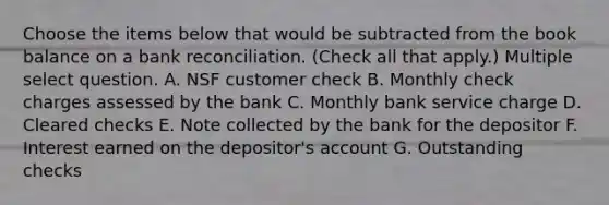 Choose the items below that would be subtracted from the book balance on a bank reconciliation. (Check all that apply.) Multiple select question. A. NSF customer check B. Monthly check charges assessed by the bank C. Monthly bank service charge D. Cleared checks E. Note collected by the bank for the depositor F. Interest earned on the depositor's account G. Outstanding checks