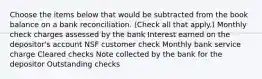 Choose the items below that would be subtracted from the book balance on a bank reconciliation. (Check all that apply.) Monthly check charges assessed by the bank Interest earned on the depositor's account NSF customer check Monthly bank service charge Cleared checks Note collected by the bank for the depositor Outstanding checks