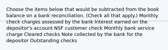 Choose the items below that would be subtracted from the book balance on a bank reconciliation. (Check all that apply.) Monthly check charges assessed by the bank Interest earned on the depositor's account NSF customer check Monthly bank service charge Cleared checks Note collected by the bank for the depositor Outstanding checks