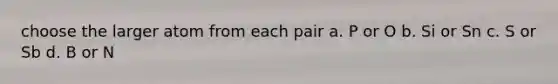 choose the larger atom from each pair a. P or O b. Si or Sn c. S or Sb d. B or N