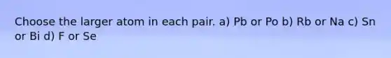 Choose the larger atom in each pair. a) Pb or Po b) Rb or Na c) Sn or Bi d) F or Se