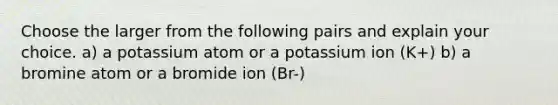 Choose the larger from the following pairs and explain your choice. a) a potassium atom or a potassium ion (K+) b) a bromine atom or a bromide ion (Br-)