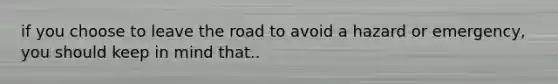 if you choose to leave the road to avoid a hazard or emergency, you should keep in mind that..