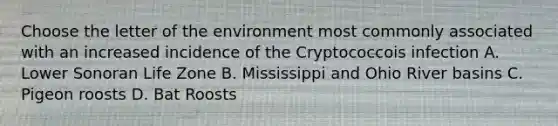 Choose the letter of the environment most commonly associated with an increased incidence of the Cryptococcois infection A. Lower Sonoran Life Zone B. Mississippi and Ohio River basins C. Pigeon roosts D. Bat Roosts