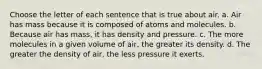 Choose the letter of each sentence that is true about air. a. Air has mass because it is composed of atoms and molecules. b. Because air has mass, it has density and pressure. c. The more molecules in a given volume of air, the greater its density. d. The greater the density of air, the less pressure it exerts.