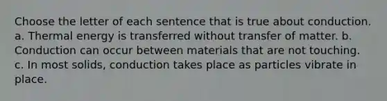 Choose the letter of each sentence that is true about conduction. a. Thermal energy is transferred without transfer of matter. b. Conduction can occur between materials that are not touching. c. In most solids, conduction takes place as particles vibrate in place.