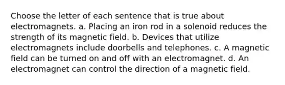 Choose the letter of each sentence that is true about electromagnets. a. Placing an iron rod in a solenoid reduces the strength of its magnetic field. b. Devices that utilize electromagnets include doorbells and telephones. c. A magnetic field can be turned on and off with an electromagnet. d. An electromagnet can control the direction of a magnetic field.