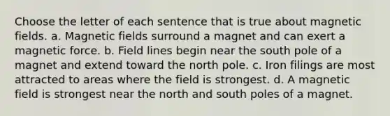 Choose the letter of each sentence that is true about <a href='https://www.questionai.com/knowledge/kqorUT4tK2-magnetic-fields' class='anchor-knowledge'>magnetic fields</a>. a. Magnetic fields surround a magnet and can exert a magnetic force. b. Field lines begin near the south pole of a magnet and extend toward the north pole. c. Iron filings are most attracted to areas where the field is strongest. d. A magnetic field is strongest near the north and south poles of a magnet.