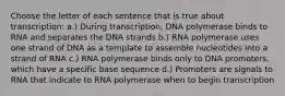 Choose the letter of each sentence that is true about transcription: a.) During transcription, DNA polymerase binds to RNA and separates the DNA strands b.) RNA polymerase uses one strand of DNA as a template to assemble nucleotides into a strand of RNA c.) RNA polymerase binds only to DNA promoters, which have a specific base sequence d.) Promoters are signals to RNA that indicate to RNA polymerase when to begin transcription