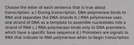 Choose the letter of each sentence that is true about transcription: a.) During transcription, DNA polymerase binds to RNA and separates the DNA strands b.) RNA polymerase uses one strand of DNA as a template to assemble nucleotides into a strand of RNA c.) RNA polymerase binds only to DNA promoters, which have a specific base sequence d.) Promoters are signals to RNA that indicate to RNA polymerase when to begin transcription