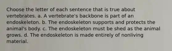 Choose the letter of each sentence that is true about vertebrates. a. A vertebrate's backbone is part of an endoskeleton. b. The endoskeleton supports and protects the animal's body. c. The endoskeleton must be shed as the animal grows. d. The endoskeleton is made entirely of nonliving material.