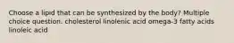 Choose a lipid that can be synthesized by the body? Multiple choice question. cholesterol linolenic acid omega-3 fatty acids linoleic acid