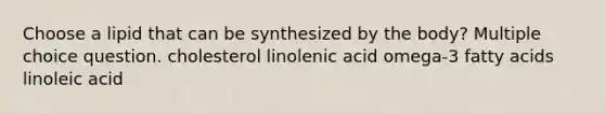 Choose a lipid that can be synthesized by the body? Multiple choice question. cholesterol linolenic acid omega-3 fatty acids linoleic acid