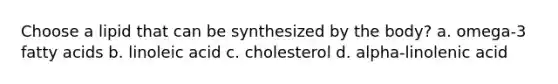 Choose a lipid that can be synthesized by the body? a. omega-3 fatty acids b. linoleic acid c. cholesterol d. alpha-linolenic acid