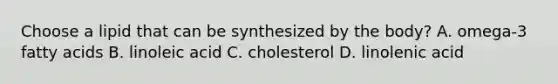 Choose a lipid that can be synthesized by the body? A. omega-3 fatty acids B. linoleic acid C. cholesterol D. linolenic acid