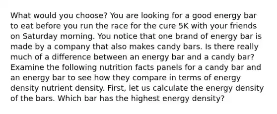 What would you choose? You are looking for a good energy bar to eat before you run the race for the cure 5K with your friends on Saturday morning. You notice that one brand of energy bar is made by a company that also makes candy bars. Is there really much of a difference between an energy bar and a candy bar? Examine the following nutrition facts panels for a candy bar and an energy bar to see how they compare in terms of energy density nutrient density. First, let us calculate the energy density of the bars. Which bar has the highest energy density?