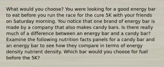 What would you choose? You were looking for a good energy bar to eat before you run the race for the cure 5K with your friends on Saturday morning. You notice that one brand of energy bar is made by a company that also makes candy bars. Is there really much of a difference between an energy bar and a candy bar? Examine the following nutrition facts panels for a candy bar and an energy bar to see how they compare in terms of energy density nutrient density. Which bar would you choose for fuel before the 5K?