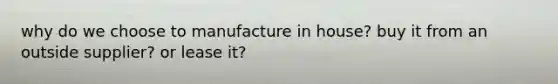 why do we choose to manufacture in house? buy it from an outside supplier? or lease it?