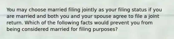 You may choose married filing jointly as your filing status if you are married and both you and your spouse agree to file a joint return. Which of the following facts would prevent you from being considered married for filing​ purposes?