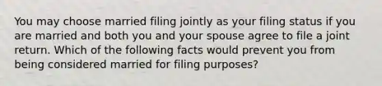 You may choose married filing jointly as your filing status if you are married and both you and your spouse agree to file a joint return. Which of the following facts would prevent you from being considered married for filing purposes?