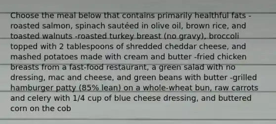 Choose the meal below that contains primarily healthful fats -roasted salmon, spinach sautéed in olive oil, brown rice, and toasted walnuts -roasted turkey breast (no gravy), broccoli topped with 2 tablespoons of shredded cheddar cheese, and mashed potatoes made with cream and butter -fried chicken breasts from a fast-food restaurant, a green salad with no dressing, mac and cheese, and green beans with butter -grilled hamburger patty (85% lean) on a whole-wheat bun, raw carrots and celery with 1/4 cup of blue cheese dressing, and buttered corn on the cob