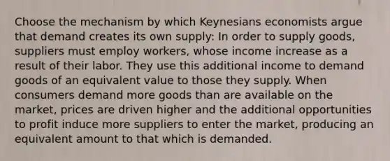 Choose the mechanism by which Keynesians economists argue that demand creates its own supply: In order to supply goods, suppliers must employ workers, whose income increase as a result of their labor. They use this additional income to demand goods of an equivalent value to those they supply. When consumers demand more goods than are available on the market, prices are driven higher and the additional opportunities to profit induce more suppliers to enter the market, producing an equivalent amount to that which is demanded.