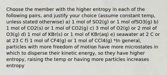 Choose the member with the higher entropy in each of the following pairs, and justify your choice (assume constant temp, unless stated otherwise) a) 1 mol of SO2(g) or 1 mol ofSO3(g) b) 1 mol of CO2(s) or 1 mol of CO2(g) c) 3 mol of O2(g) or 2 mol of O3(g) d) 1 mol of KBr(s) or 1 mol of KBr(aq) e) seawater at 2 C or at 23 C f) 1 mol of CF4(g) or 1 mol of CCl4(g) *In general, particles with more freedom of motion have more microstates in which to disperse their kinetic energy, so they have higher entropy, raising the temp or having more particles increases entropy