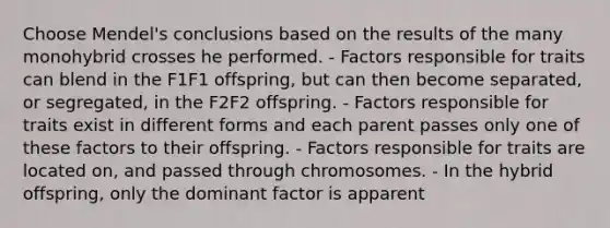 Choose Mendel's conclusions based on the results of the many monohybrid crosses he performed. - Factors responsible for traits can blend in the F1F1 offspring, but can then become separated, or segregated, in the F2F2 offspring. - Factors responsible for traits exist in different forms and each parent passes only one of these factors to their offspring. - Factors responsible for traits are located on, and passed through chromosomes. - In the hybrid offspring, only the dominant factor is apparent