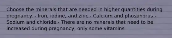 Choose the minerals that are needed in higher quantities during pregnancy. - Iron, iodine, and zinc - Calcium and phosphorus - Sodium and chloride - There are no minerals that need to be increased during pregnancy, only some vitamins