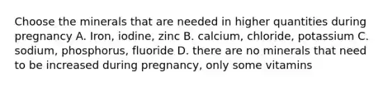 Choose the minerals that are needed in higher quantities during pregnancy A. Iron, iodine, zinc B. calcium, chloride, potassium C. sodium, phosphorus, fluoride D. there are no minerals that need to be increased during pregnancy, only some vitamins