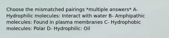 Choose the mismatched pairings *multiple answers* A- Hydrophilic molecules: Interact with water B- Amphipathic molecules: Found in plasma membranes C- Hydrophobic molecules: Polar D- Hydrophilic: Oil