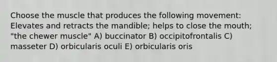 Choose the muscle that produces the following movement: Elevates and retracts the mandible; helps to close the mouth; "the chewer muscle" A) buccinator B) occipitofrontalis C) masseter D) orbicularis oculi E) orbicularis oris