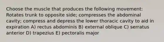 Choose the muscle that produces the following movement: Rotates trunk to opposite side; compresses the abdominal cavity; compress and depress the lower thoracic cavity to aid in expiration A) rectus abdominis B) external oblique C) serratus anterior D) trapezius E) pectoralis major