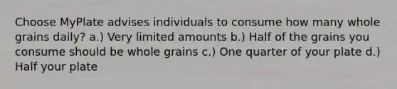 Choose MyPlate advises individuals to consume how many whole grains daily? a.) Very limited amounts b.) Half of the grains you consume should be whole grains c.) One quarter of your plate d.) Half your plate