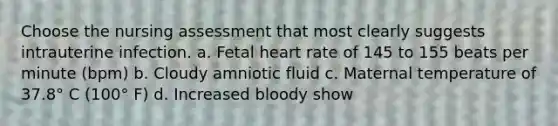 Choose the nursing assessment that most clearly suggests intrauterine infection. a. Fetal heart rate of 145 to 155 beats per minute (bpm) b. Cloudy amniotic fluid c. Maternal temperature of 37.8° C (100° F) d. Increased bloody show