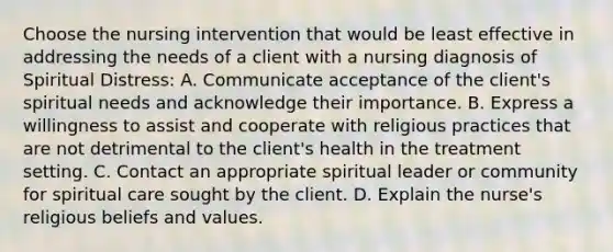 Choose the nursing intervention that would be least effective in addressing the needs of a client with a nursing diagnosis of Spiritual Distress: A. Communicate acceptance of the client's spiritual needs and acknowledge their importance. B. Express a willingness to assist and cooperate with religious practices that are not detrimental to the client's health in the treatment setting. C. Contact an appropriate spiritual leader or community for spiritual care sought by the client. D. Explain the nurse's religious beliefs and values.