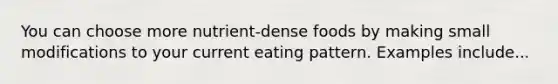 You can choose more nutrient-dense foods by making small modifications to your current eating pattern. Examples include...