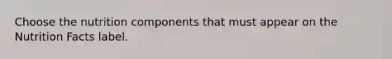 Choose the nutrition components that must appear on the Nutrition Facts label.