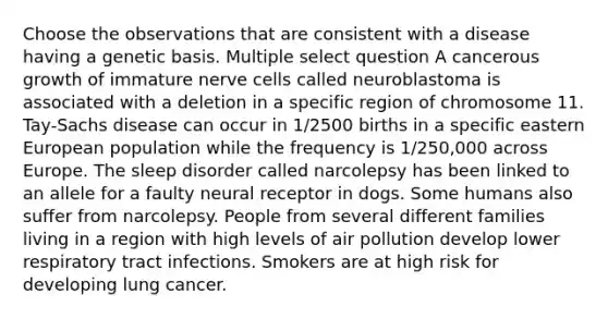 Choose the observations that are consistent with a disease having a genetic basis. Multiple select question A cancerous growth of immature nerve cells called neuroblastoma is associated with a deletion in a specific region of chromosome 11. Tay-Sachs disease can occur in 1/2500 births in a specific eastern European population while the frequency is 1/250,000 across Europe. The sleep disorder called narcolepsy has been linked to an allele for a faulty neural receptor in dogs. Some humans also suffer from narcolepsy. People from several different families living in a region with high levels of air pollution develop lower respiratory tract infections. Smokers are at high risk for developing lung cancer.