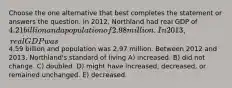 Choose the one alternative that best completes the statement or answers the question. In 2012, Northland had real GDP of 4.21 billion and a population of 2.98 million. In 2013, real GDP was4.59 billion and population was 2.97 million. Between 2012 and 2013, Northland's standard of living A) increased. B) did not change. C) doubled. D) might have increased, decreased, or remained unchanged. E) decreased.