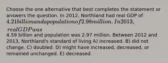 Choose the one alternative that best completes the statement or answers the question. In 2012, Northland had real GDP of 4.21 billion and a population of 2.98 million. In 2013, real GDP was4.59 billion and population was 2.97 million. Between 2012 and 2013, Northland's standard of living A) increased. B) did not change. C) doubled. D) might have increased, decreased, or remained unchanged. E) decreased.